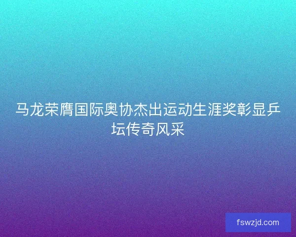 马龙荣膺国际奥协杰出运动生涯奖彰显乒坛传奇风采