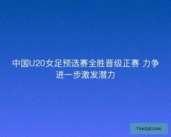 中国U20女足预选赛全胜晋级正赛 力争进一步激发潜力