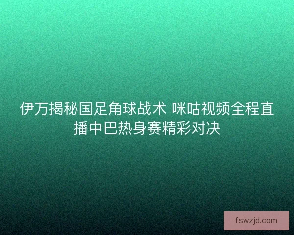 伊万揭秘国足角球战术 咪咕视频全程直播中巴热身赛精彩对决