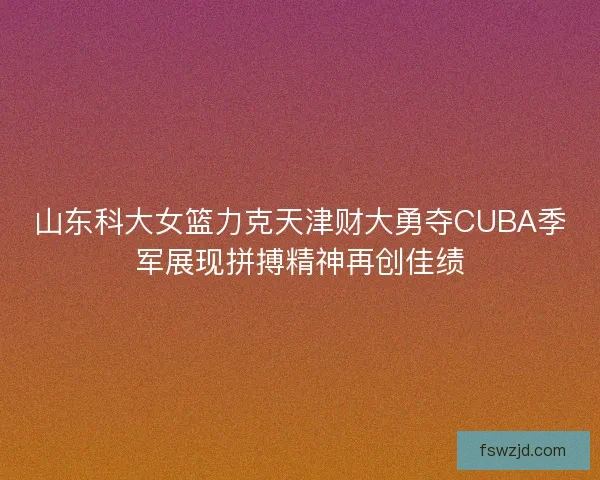 山东科大女篮力克天津财大勇夺CUBA季军展现拼搏精神再创佳绩