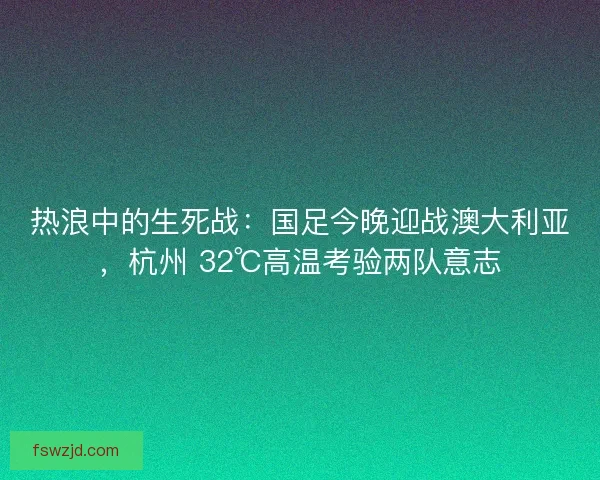 热浪中的生死战：国足今晚迎战澳大利亚，杭州 32℃高温考验两队意志