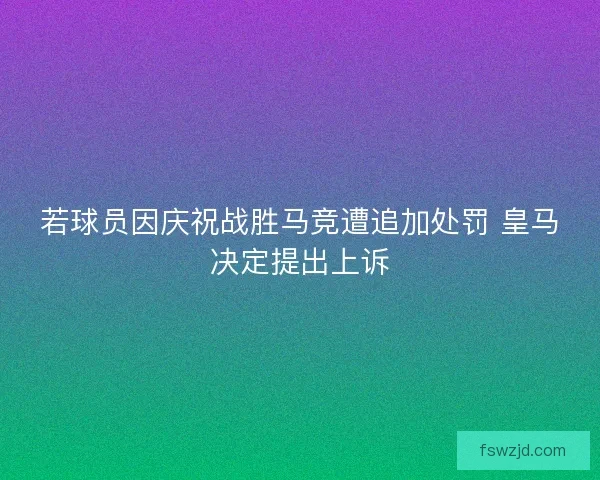 若球员因庆祝战胜马竞遭追加处罚 皇马决定提出上诉